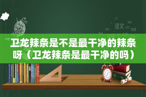 卫龙辣条是不是最干净的辣条呀（卫龙辣条是最干净的吗）