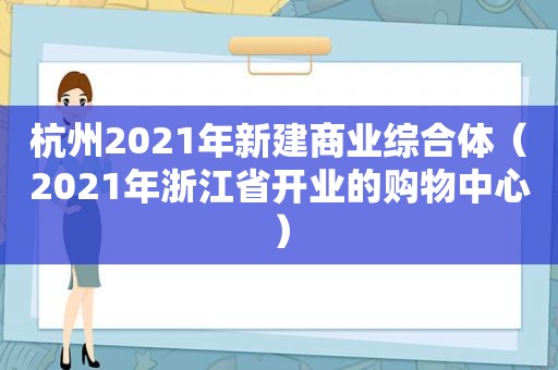 杭州2021年新建商业综合体（2021年浙江省开业的购物中心）