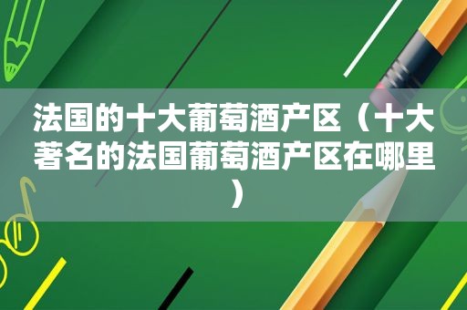 法国的十大葡萄酒产区（十大著名的法国葡萄酒产区在哪里）