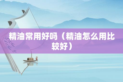 精油常用好吗（精油怎么用比较好）