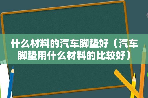 什么材料的汽车脚垫好（汽车脚垫用什么材料的比较好）