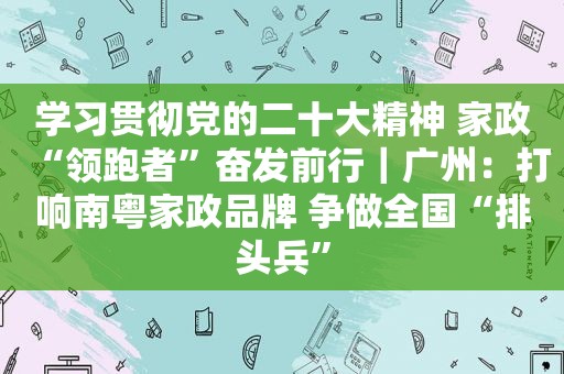 学习贯彻党的二十大精神 家政“领跑者”奋发前行｜广州：打响南粤家政品牌 争做全国“排头兵”