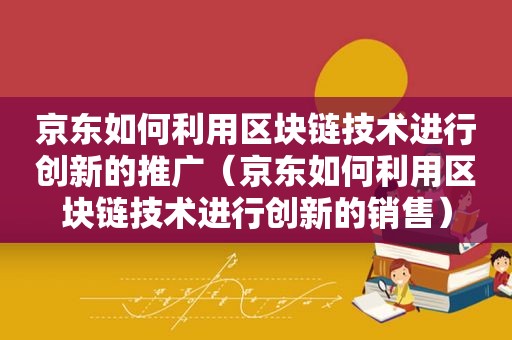 京东如何利用区块链技术进行创新的推广（京东如何利用区块链技术进行创新的销售）