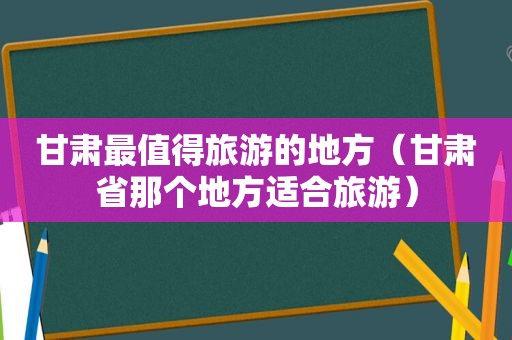 甘肃最值得旅游的地方（甘肃省那个地方适合旅游）