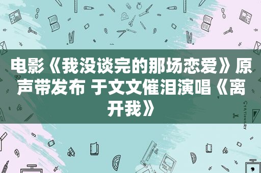 电影《我没谈完的那场恋爱》原声带发布 于文文催泪演唱《离开我》