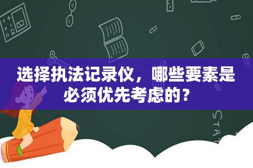 选择执法记录仪，哪些要素是必须优先考虑的？