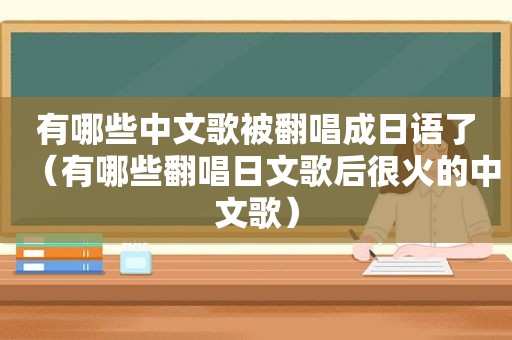 有哪些中文歌被翻唱成日语了（有哪些翻唱日文歌后很火的中文歌）