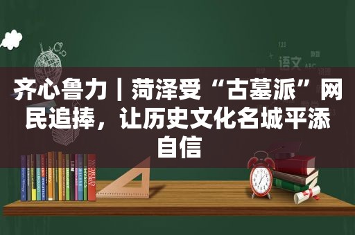 齐心鲁力｜菏泽受“古墓派”网民追捧，让历史文化名城平添自信