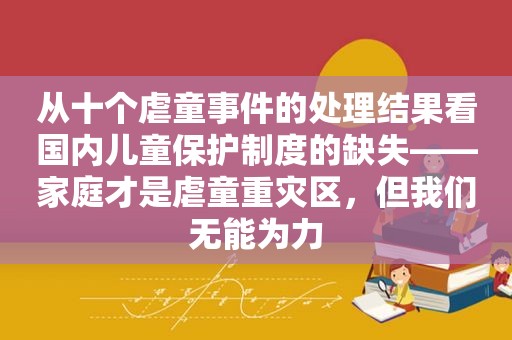 从十个虐童事件的处理结果看国内儿童保护制度的缺失——家庭才是虐童重灾区，但我们无能为力