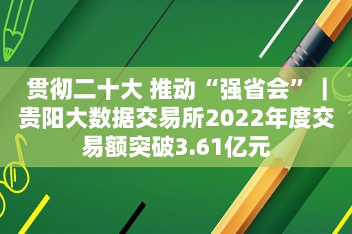 贯彻二十大 推动“强省会”｜贵阳大数据交易所2022年度交易额突破3.61亿元