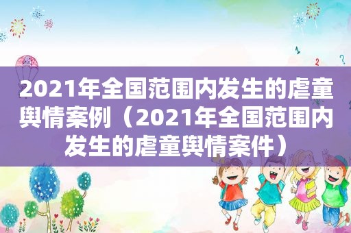 2021年全国范围内发生的虐童舆情案例（2021年全国范围内发生的虐童舆情案件）