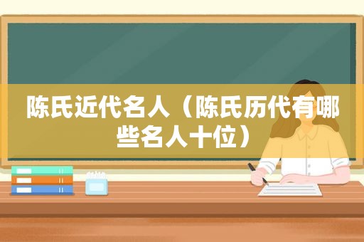 陈氏近代名人（陈氏历代有哪些名人十位）