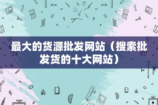 最大的货源批发网站（搜索批发货的十大网站）