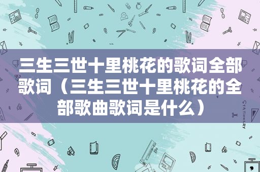 三生三世十里桃花的歌词全部歌词（三生三世十里桃花的全部歌曲歌词是什么）