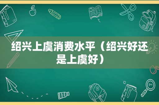 绍兴上虞消费水平（绍兴好还是上虞好）