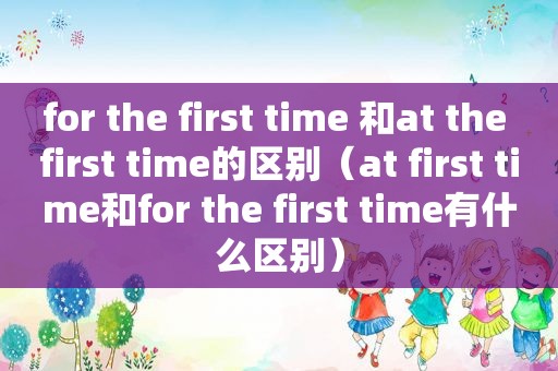 for the first time 和at the first time的区别（at first time和for the first time有什么区别）