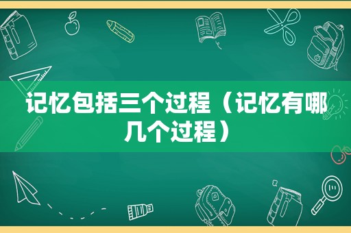 记忆包括三个过程（记忆有哪几个过程）