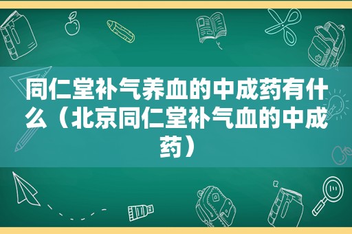 同仁堂补气养血的中成药有什么（北京同仁堂补气血的中成药）