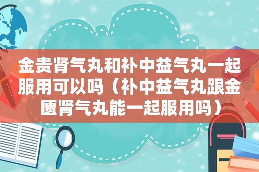 金贵肾气丸和补中益气丸一起服用可以吗（补中益气丸跟金匮肾气丸能一起服用吗）