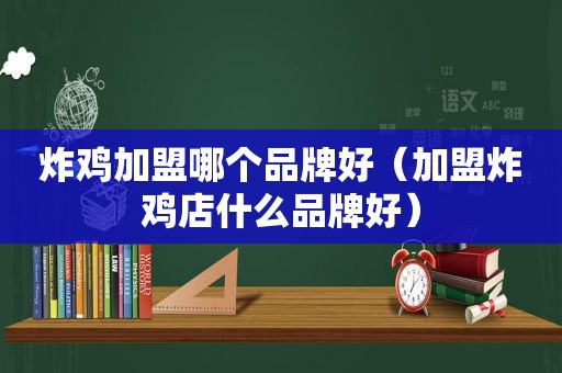 炸鸡加盟哪个品牌好（加盟炸鸡店什么品牌好）