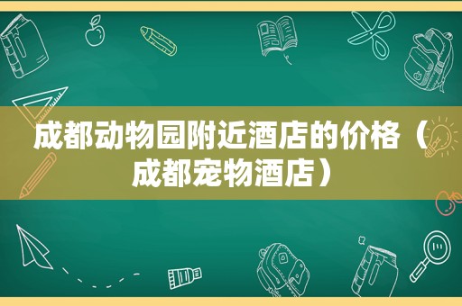 成都动物园附近酒店的价格（成都宠物酒店）