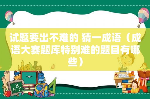 试题要出不难的 猜一成语（成语大赛题库特别难的题目有哪些）