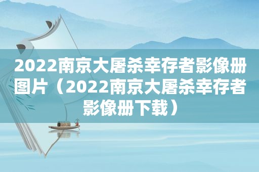 2022南京大屠杀幸存者影像册图片（2022南京大屠杀幸存者影像册下载）