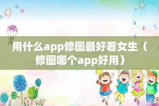 用什么app修图最好看女生（修图哪个app好用）