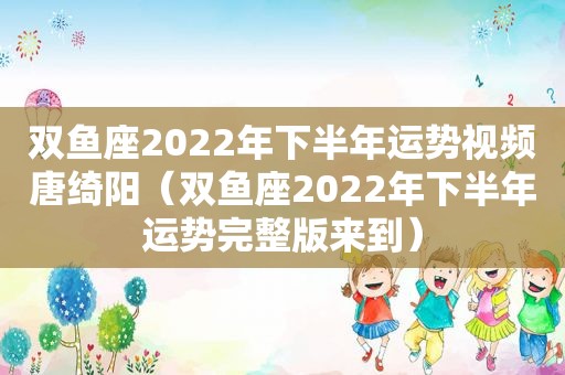 双鱼座2022年下半年运势视频唐绮阳（双鱼座2022年下半年运势完整版来到）