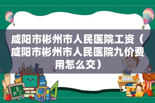 咸阳市彬州市人民医院工资（咸阳市彬州市人民医院九价费用怎么交）