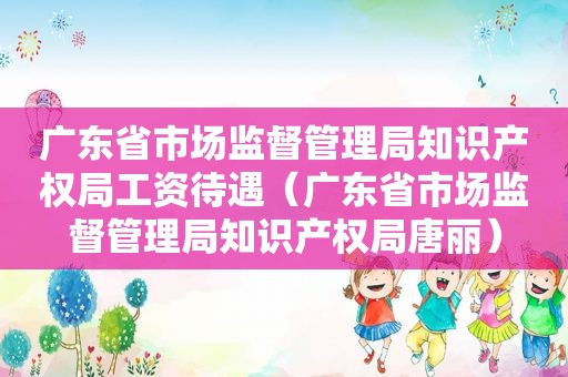 广东省市场监督管理局知识产权局工资待遇（广东省市场监督管理局知识产权局唐丽）