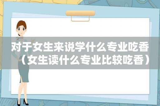 对于女生来说学什么专业吃香（女生读什么专业比较吃香）