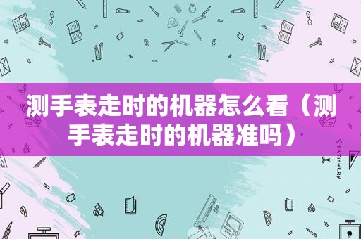 测手表走时的机器怎么看（测手表走时的机器准吗）