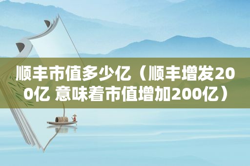 顺丰市值多少亿（顺丰增发200亿 意味着市值增加200亿）