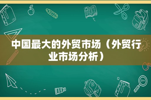 中国最大的外贸市场（外贸行业市场分析）