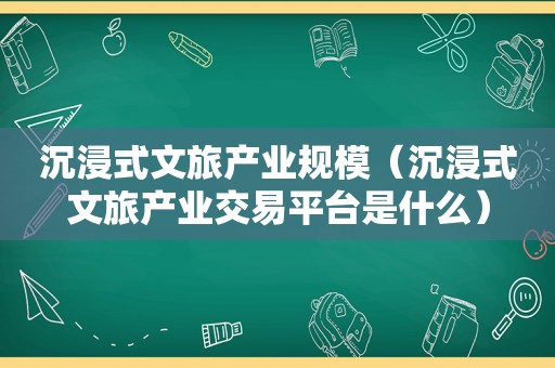 沉浸式文旅产业规模（沉浸式文旅产业交易平台是什么）