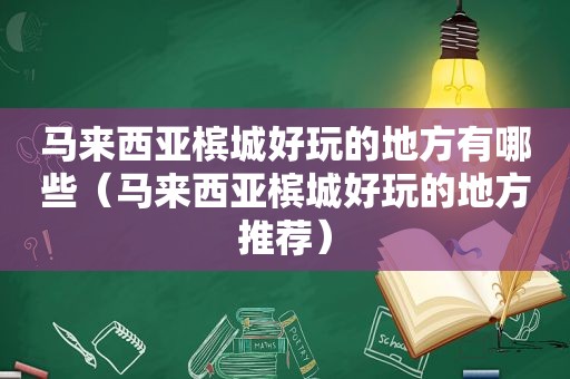 马来西亚槟城好玩的地方有哪些（马来西亚槟城好玩的地方推荐）