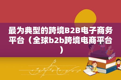 最为典型的跨境B2B电子商务平台（全球b2b跨境电商平台）