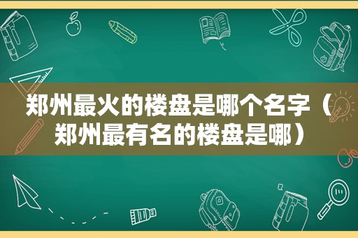 郑州最火的楼盘是哪个名字（郑州最有名的楼盘是哪）