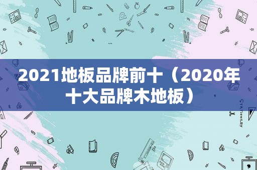 2021地板品牌前十（2020年十大品牌木地板）