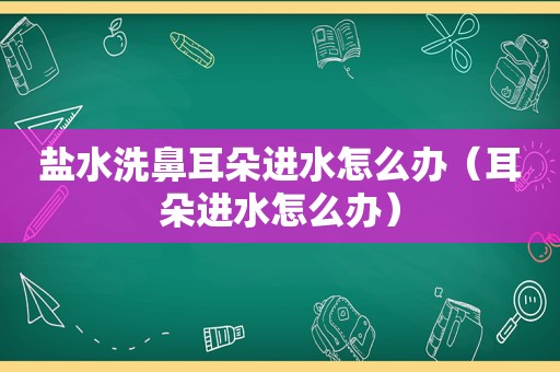 盐水洗鼻耳朵进水怎么办（耳朵进水怎么办）