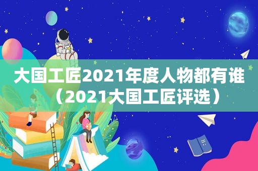 大国工匠2021年度人物都有谁（2021大国工匠评选）