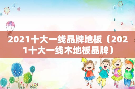 2021十大一线品牌地板（2021十大一线木地板品牌）