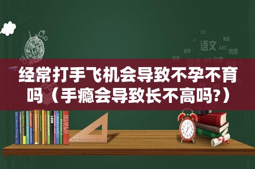 经常打手飞机会导致不孕不育吗（手瘾会导致长不高吗?）