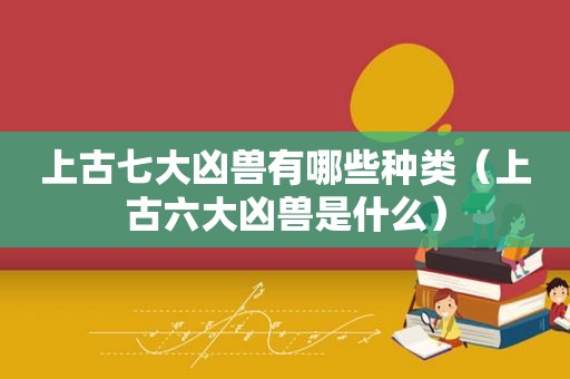 上古七大凶兽有哪些种类（上古六大凶兽是什么）