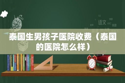 泰国生男孩子医院收费（泰国的医院怎么样）