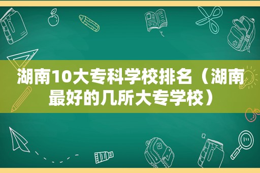 湖南10大专科学校排名（湖南最好的几所大专学校）