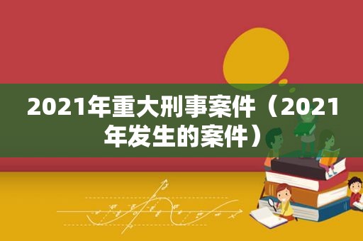 2021年重大刑事案件（2021年发生的案件）