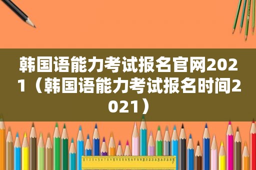 韩国语能力考试报名官网2021（韩国语能力考试报名时间2021）