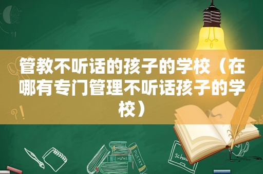 管教不听话的孩子的学校（在哪有专门管理不听话孩子的学校）